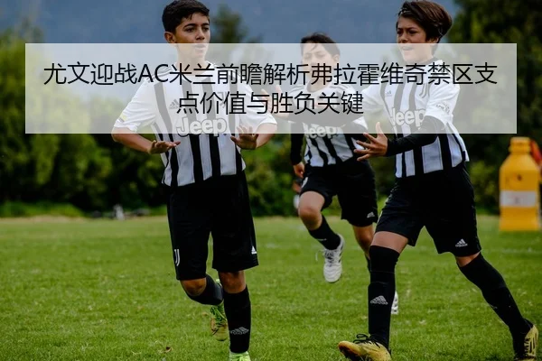 尤文迎战AC米兰前瞻解析弗拉霍维奇禁区支点价值与胜负关键